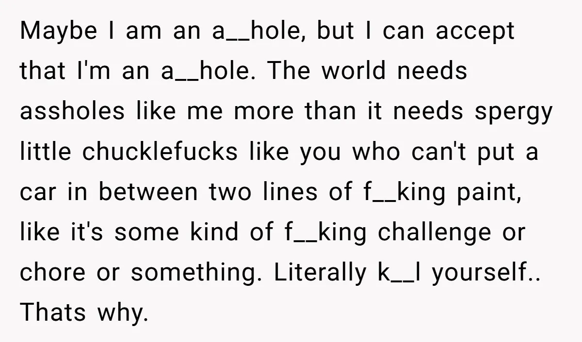 Maybe I am an a__hole, but I can accept that I'm an a__hole. The world needs assholes like me more than it needs spergy little chucklefucks like you who can't...