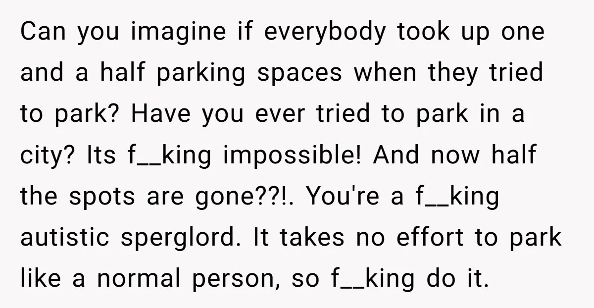 Can you imagine if everybody took up one and a half parking spaces when they tried to park? Have you ever tried to park in a city? Its f__king impossible!...