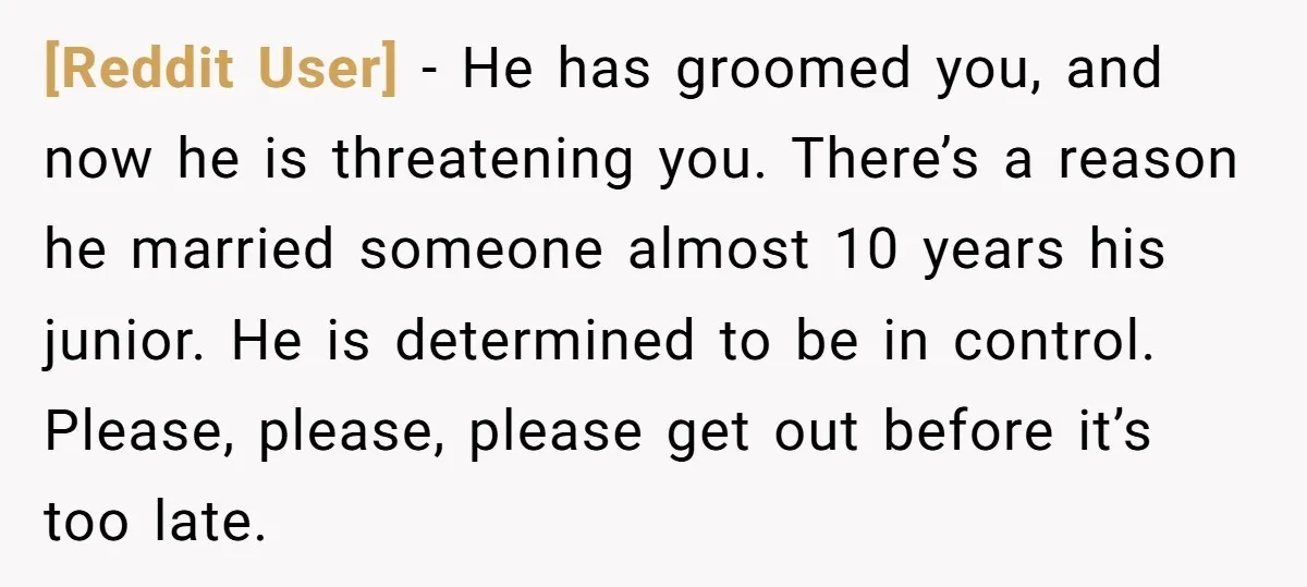 [Reddit User] − He has groomed you, and now he is threatening you. There’s a reason he married someone almost 10 years his junior. He is determined to be in...