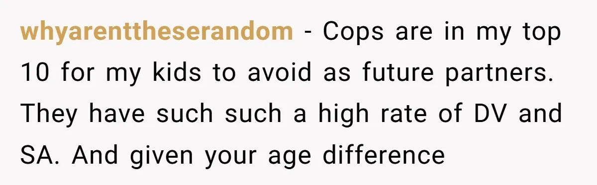 whyarenttheserandom − Cops are in my top 10 for my kids to avoid as future partners. They have such such a high rate of DV and SA. And given your...