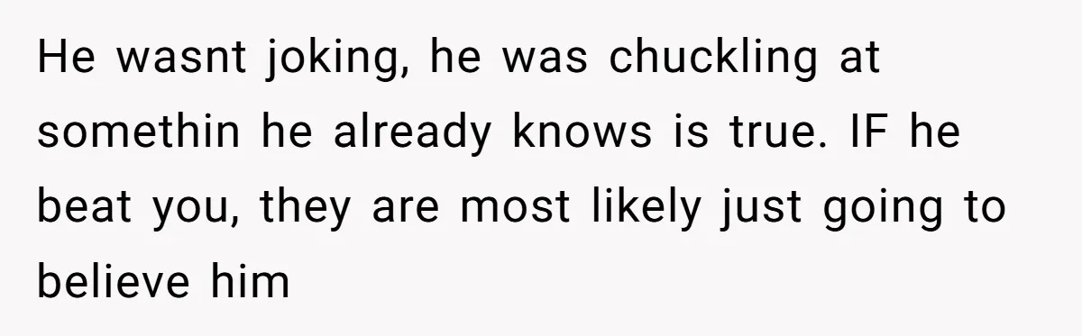 He wasnt joking, he was chuckling at somethin he already knows is true. IF he beat you, they are most likely just going to believe him