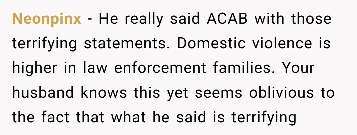 Neonpinx − He really said ACAB with those terrifying statements. Domestic violence is higher in law enforcement families. Your husband knows this yet seems oblivious to the fact that what...
