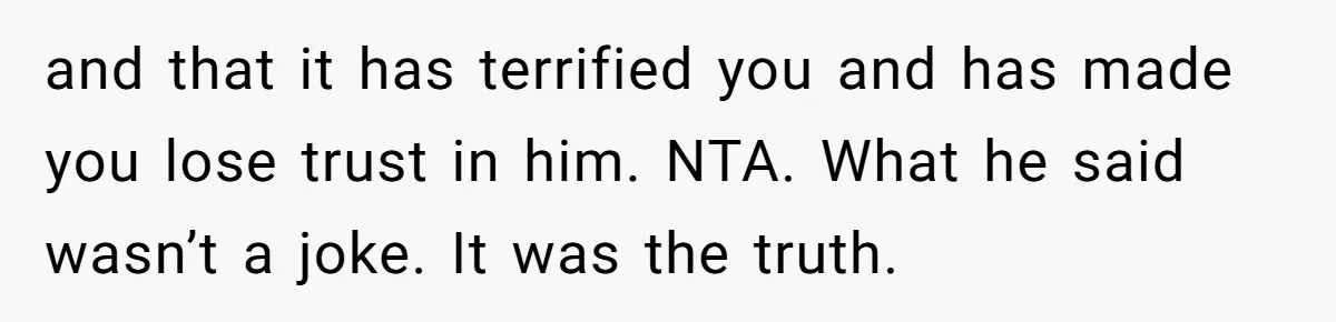 and that it has terrified you and has made you lose trust in him. NTA. What he said wasn’t a joke. It was the truth.
