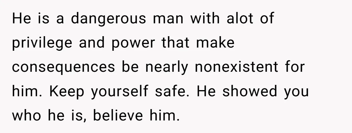 He is a dangerous man with alot of privilege and power that make consequences be nearly nonexistent for him. Keep yourself safe. He showed you who he is, believe him.