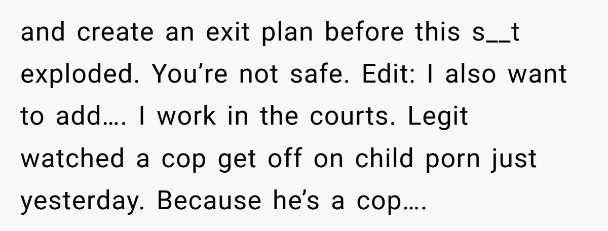 and create an exit plan before this s__t exploded. You’re not safe. Edit: I also want to add…. I work in the courts. Legit watched a cop get off on...