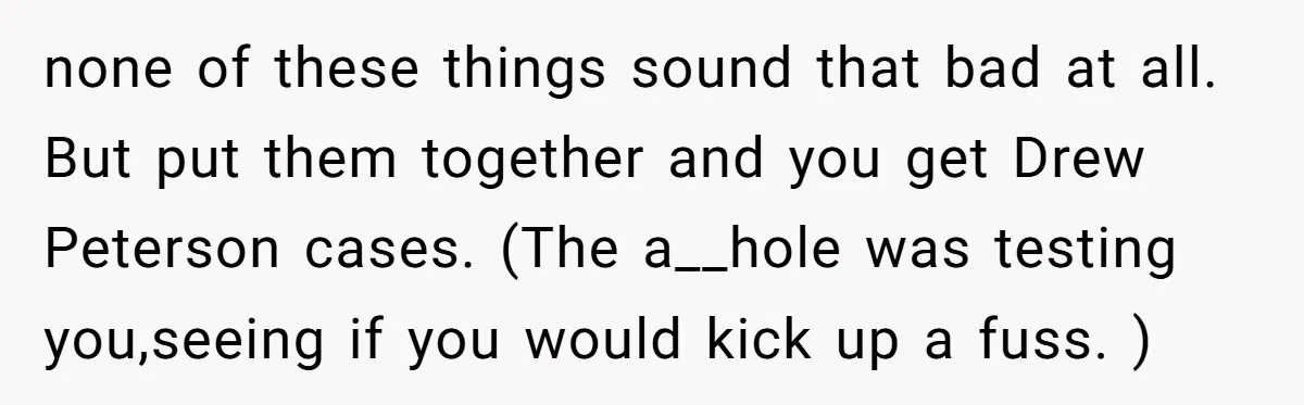 none of these things sound that bad at all. But put them together and you get Drew Peterson cases. (The a__hole was testing you,seeing if you would kick up a...