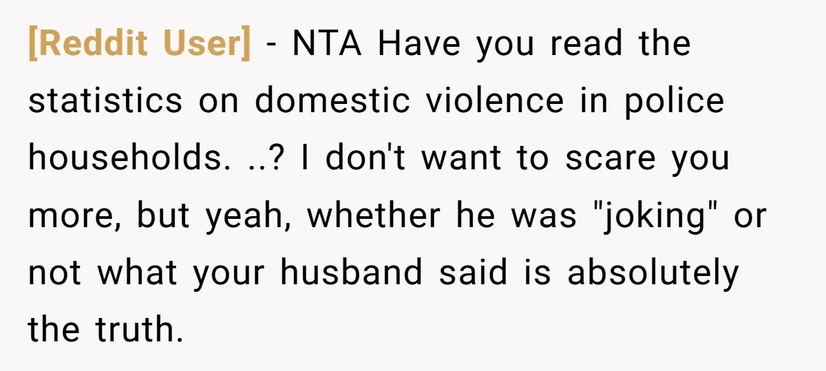 [Reddit User] − NTA Have you read the statistics on domestic violence in police households. ..? I don't want to scare you more, but yeah, whether he was "joking" or...