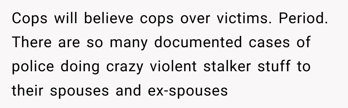 Cops will believe cops over victims. Period. There are so many documented cases of police doing crazy violent stalker stuff to their spouses and ex-spouses
