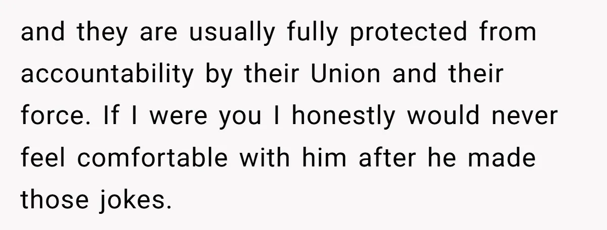 and they are usually fully protected from accountability by their Union and their force. If I were you I honestly would never feel comfortable with him after he made those...