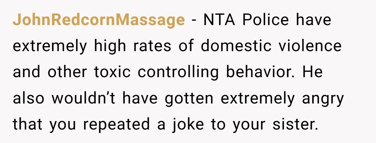 JohnRedcornMassage − NTA Police have extremely high rates of domestic violence and other toxic controlling behavior. He also wouldn’t have gotten extremely angry that you repeated a joke to your...