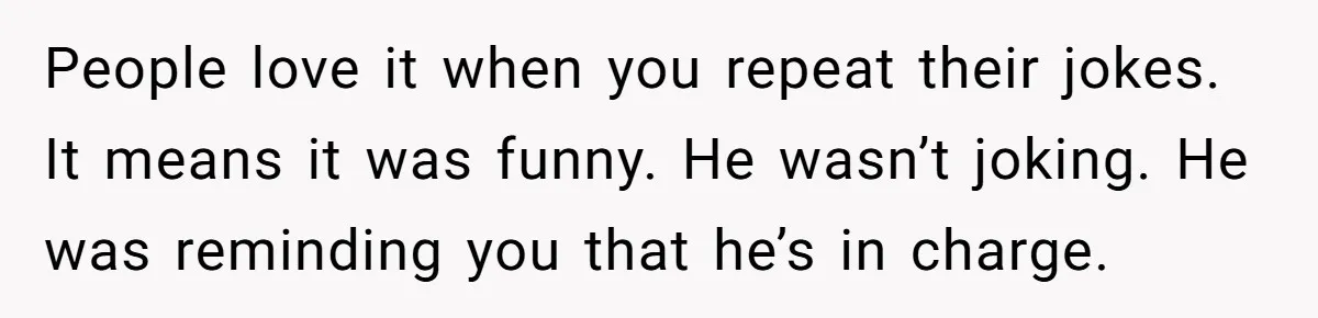 People love it when you repeat their jokes. It means it was funny. He wasn’t joking. He was reminding you that he’s in charge.