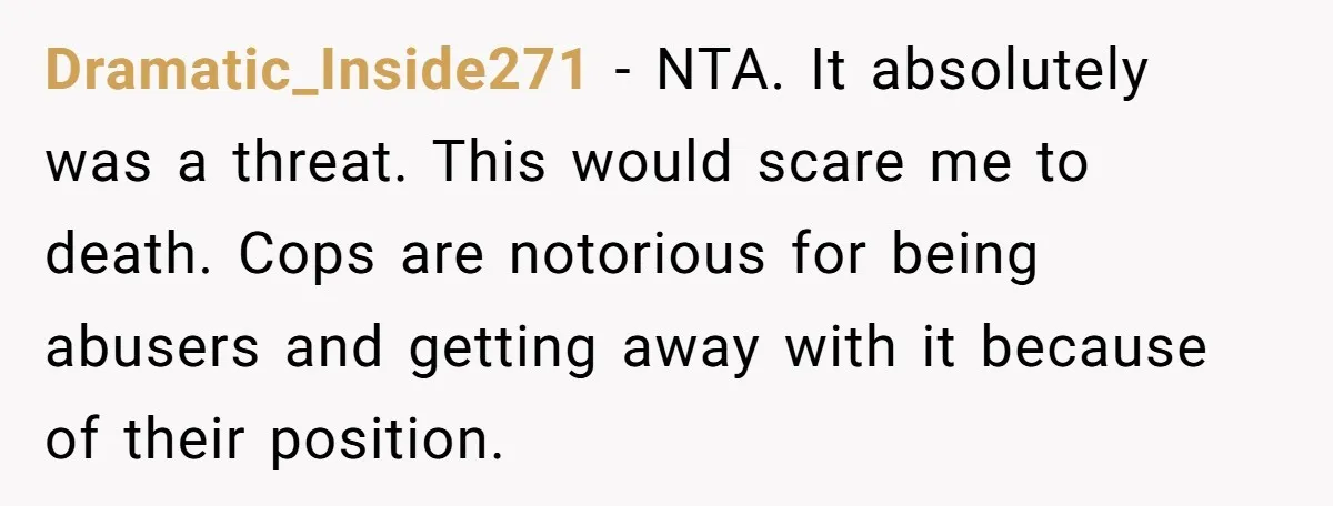 Dramatic_Inside271 − NTA. It absolutely was a threat. This would scare me to death. Cops are notorious for being abusers and getting away with it because of their position.
