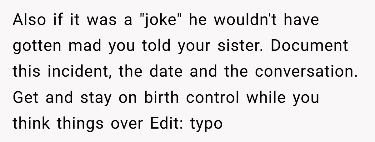 Also if it was a "joke" he wouldn't have gotten mad you told your sister. Document this incident, the date and the conversation. Get and stay on birth control while...