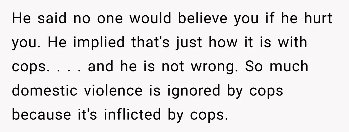 He said no one would believe you if he hurt you. He implied that's just how it is with cops. . . . and he is not wrong. So much...
