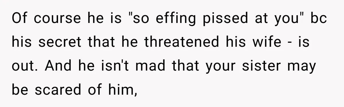 Of course he is "so effing pissed at you" bc his secret that he threatened his wife - is out. And he isn't mad that your sister may be scared...