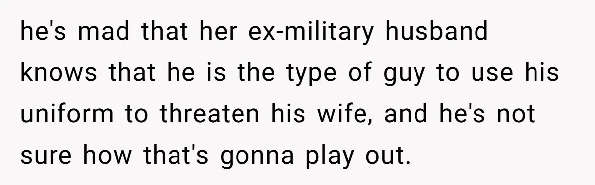 he's mad that her ex-military husband knows that he is the type of guy to use his uniform to threaten his wife, and he's not sure how that's gonna play...