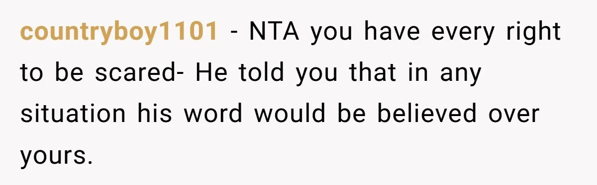 countryboy1101 − NTA you have every right to be scared- He told you that in any situation his word would be believed over yours.