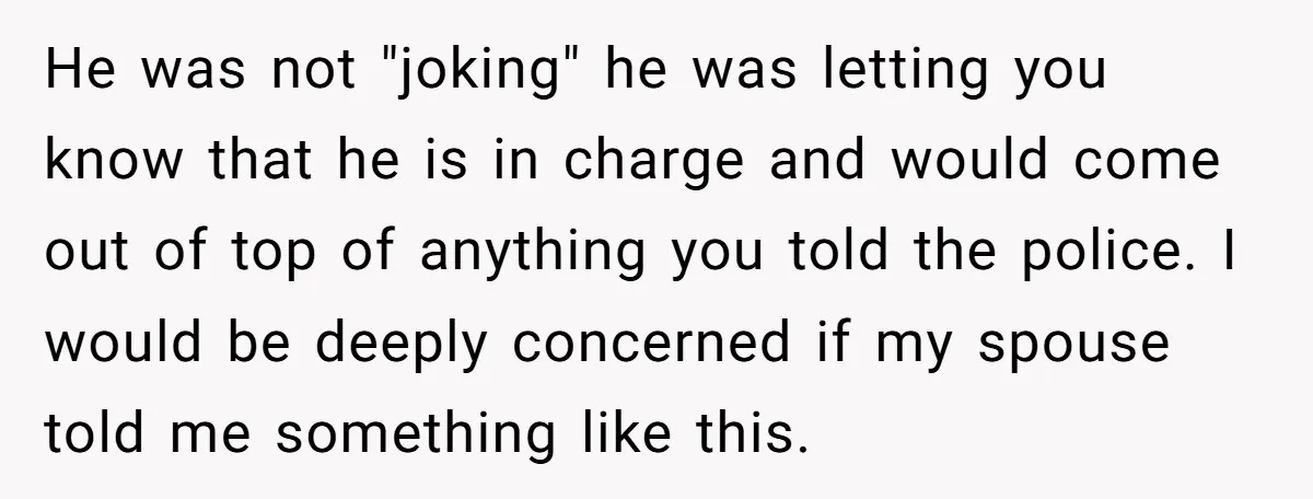 He was not "joking" he was letting you know that he is in charge and would come out of top of anything you told the police. I would be deeply...