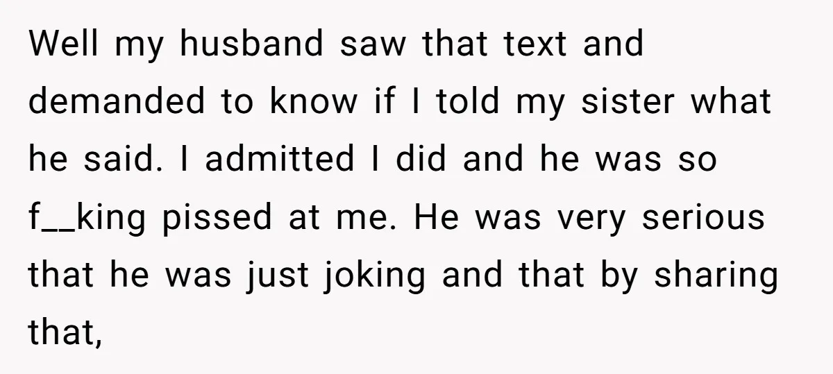 Well my husband saw that text and demanded to know if I told my sister what he said. I admitted I did and he was so f__king pissed at me....