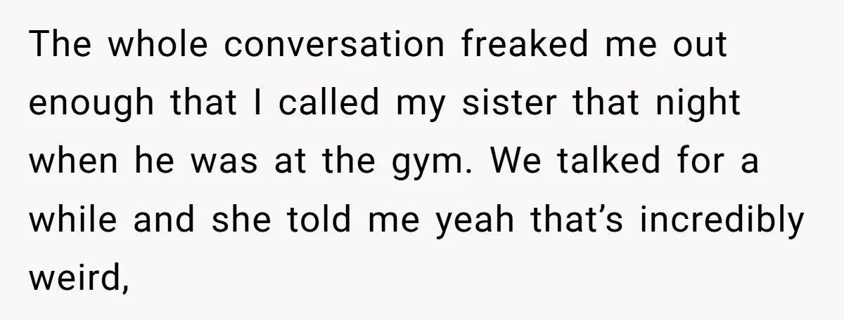The whole conversation freaked me out enough that I called my sister that night when he was at the gym. We talked for a while and she told me yeah...