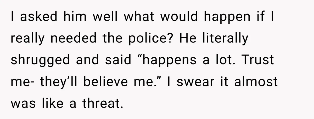 I asked him well what would happen if I really needed the police? He literally shrugged and said “happens a lot. Trust me- they’ll believe me.” I swear it almost...