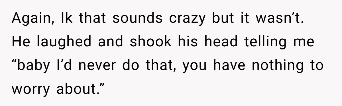 Again, Ik that sounds crazy but it wasn’t. He laughed and shook his head telling me “baby I’d never do that, you have nothing to worry about.”