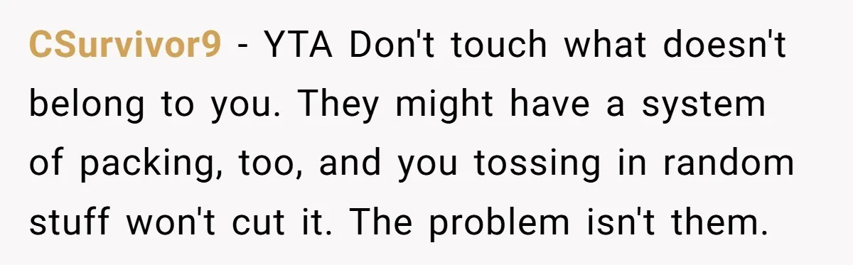 CSurvivor9 − YTA Don't touch what doesn't belong to you. They might have a system of packing, too, and you tossing in random stuff won't cut it. The problem isn't...