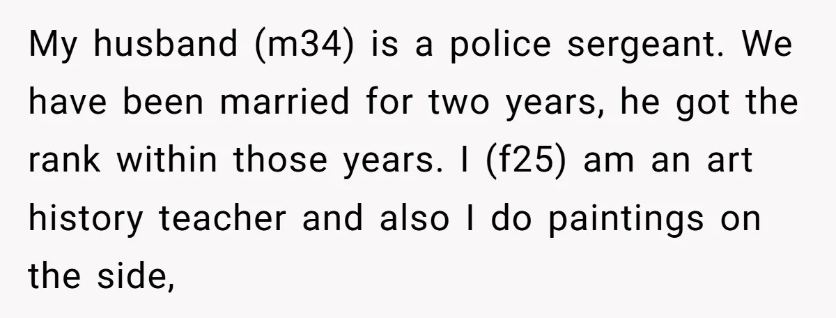 My husband (m34) is a police sergeant. We have been married for two years, he got the rank within those years. I (f25) am an art history teacher and also...