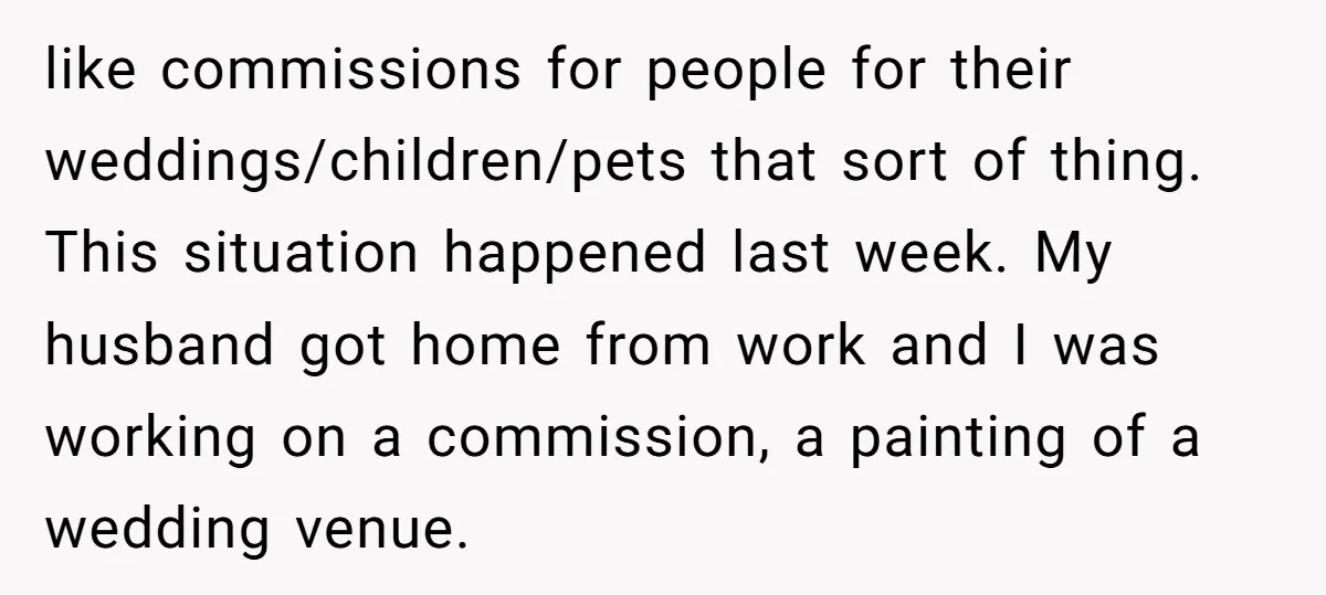 like commissions for people for their weddings/children/pets that sort of thing. This situation happened last week. My husband got home from work and I was working on a commission, a...