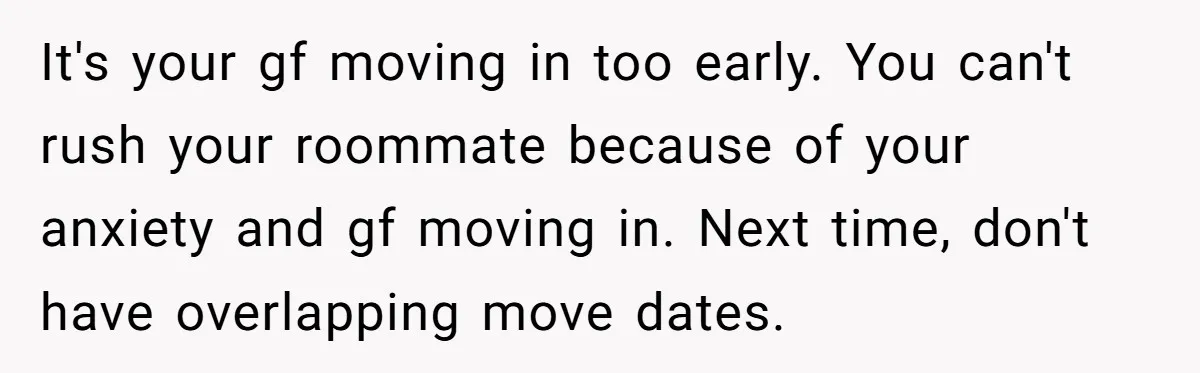 It's your gf moving in too early. You can't rush your roommate because of your anxiety and gf moving in. Next time, don't have overlapping move dates.