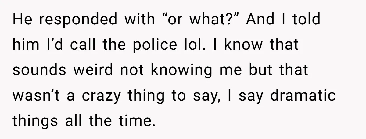 He responded with “or what?” And I told him I’d call the police lol. I know that sounds weird not knowing me but that wasn’t a crazy thing to say,...