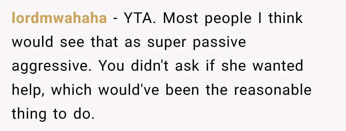 lordmwahaha − YTA. Most people I think would see that as super passive aggressive. You didn't ask if she wanted help, which would've been the reasonable thing to do.