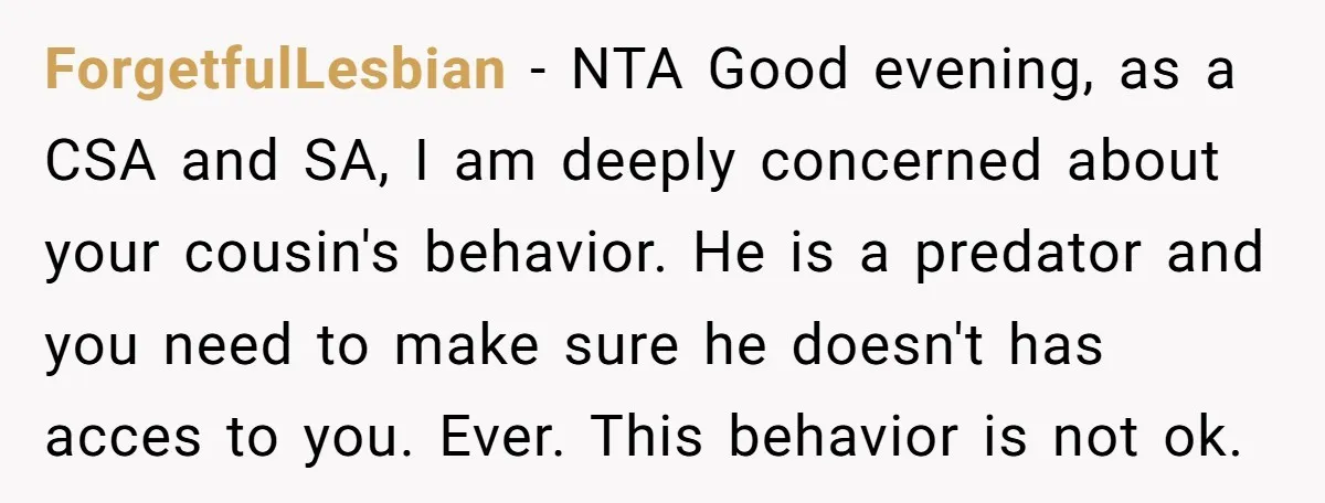 ForgetfulLesbian − NTA Good evening, as a CSA and SA, I am deeply concerned about your cousin's behavior. He is a predator and you need to make sure he doesn't...