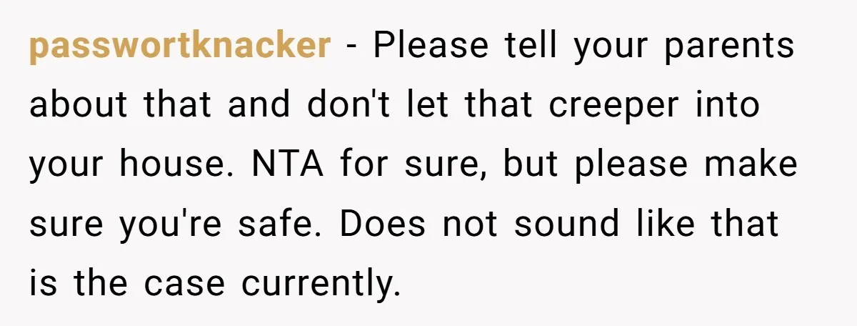 passwortknacker − Please tell your parents about that and don't let that creeper into your house. NTA for sure, but please make sure you're safe. Does not sound like that...