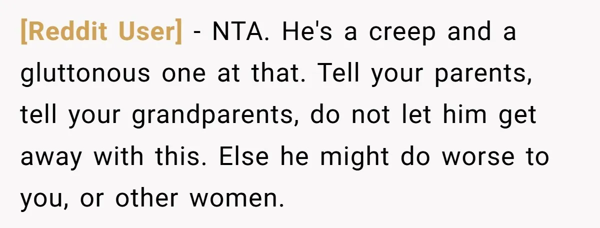 [Reddit User] − NTA. He's a creep and a gluttonous one at that. Tell your parents, tell your grandparents, do not let him get away with this. Else he might...