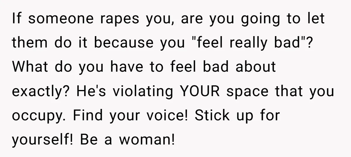 If someone rapes you, are you going to let them do it because you "feel really bad"? What do you have to feel bad about exactly? He's violating YOUR space...