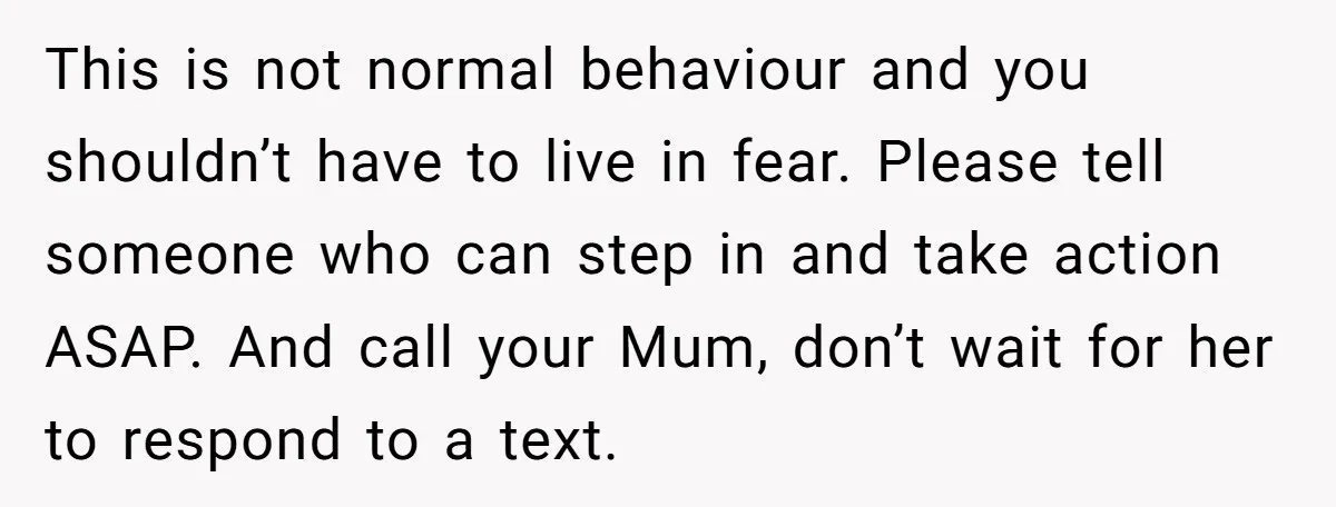 This is not normal behaviour and you shouldn’t have to live in fear. Please tell someone who can step in and take action ASAP. And call your Mum, don’t wait...