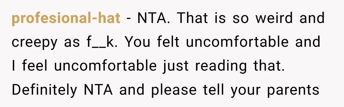 profesional-hat − NTA. That is so weird and creepy as f__k. You felt uncomfortable and I feel uncomfortable just reading that. Definitely NTA and please tell your parents