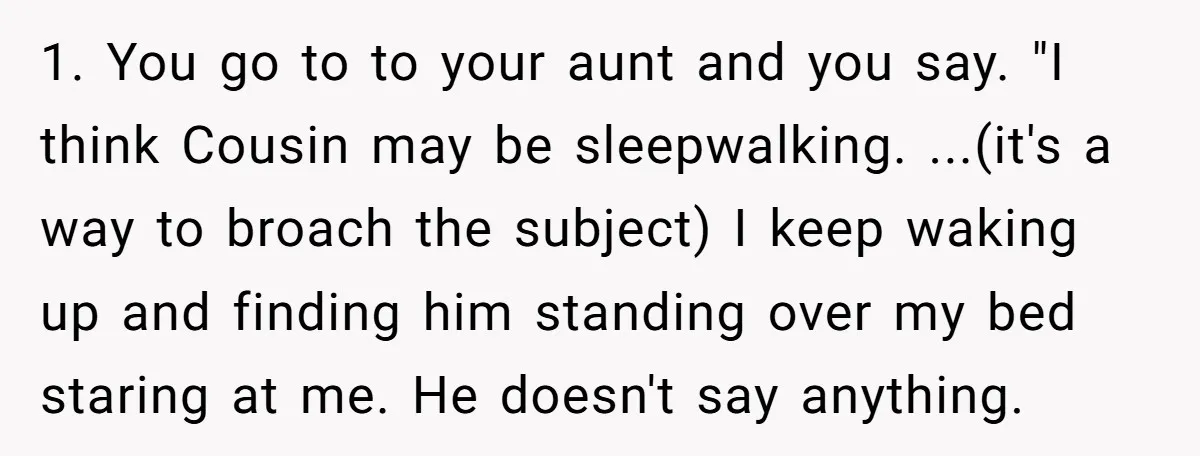 1. You go to to your aunt and you say. "I think Cousin may be sleepwalking. ...(it's a way to broach the subject) I keep waking up and finding him...