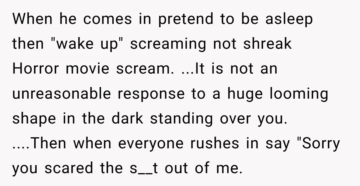 When he comes in pretend to be asleep then "wake up" screaming not shreak Horror movie scream. ...It is not an unreasonable response to a huge looming shape in the...