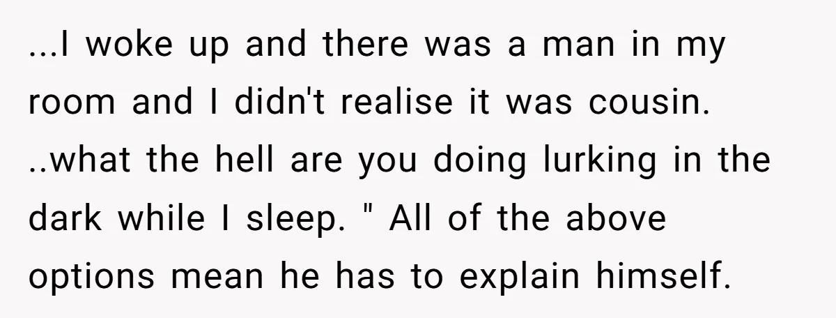 ...I woke up and there was a man in my room and I didn't realise it was cousin. ..what the hell are you doing lurking in the dark while I...