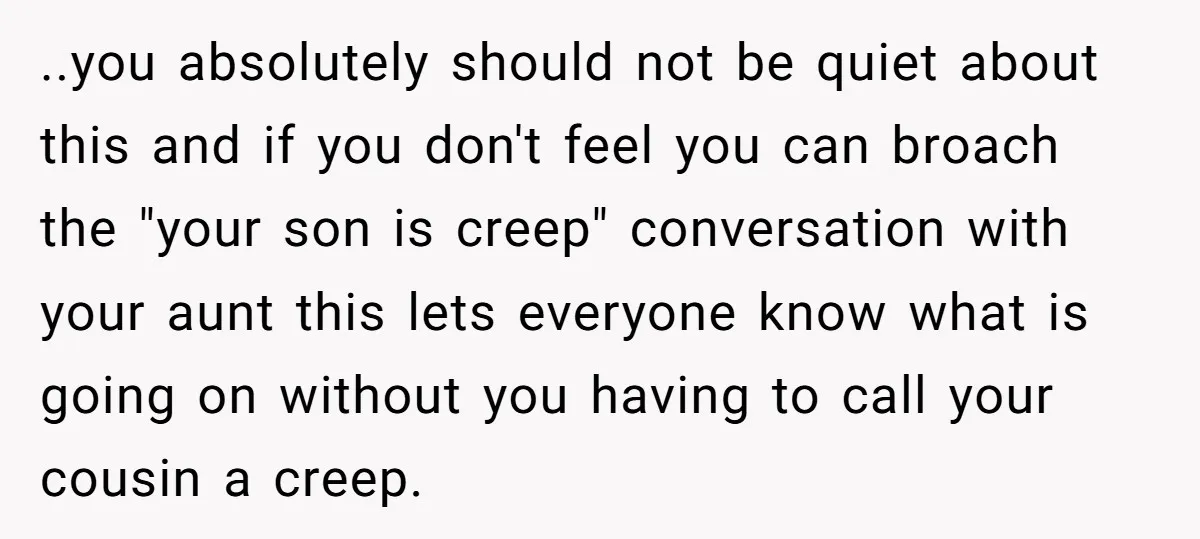..you absolutely should not be quiet about this and if you don't feel you can broach the "your son is creep" conversation with your aunt this lets everyone know what...