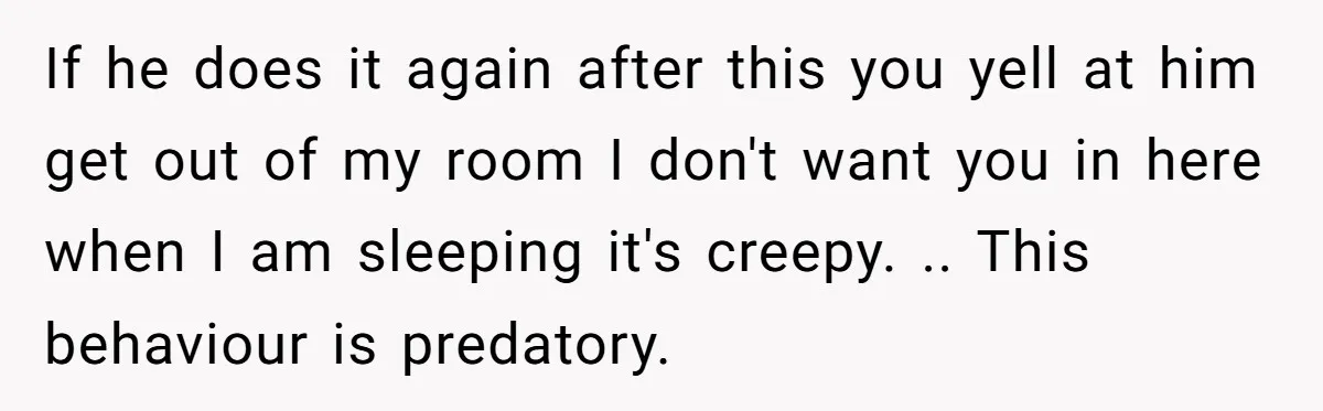 If he does it again after this you yell at him get out of my room I don't want you in here when I am sleeping it's creepy. .. This...