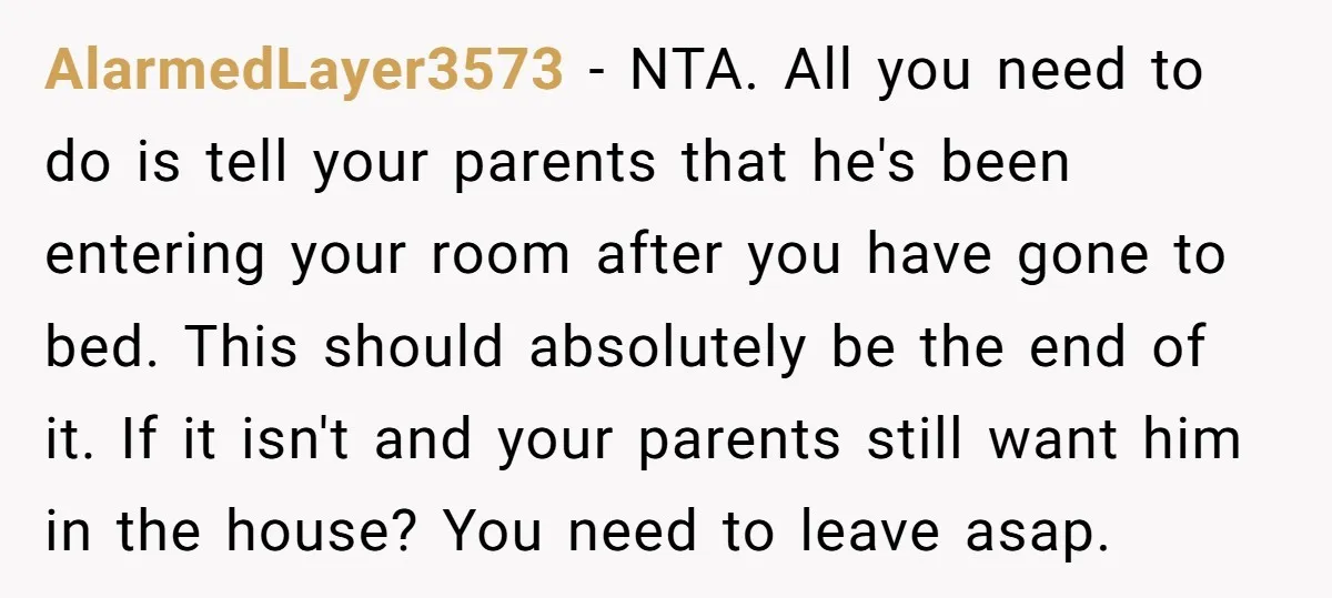 AlarmedLayer3573 − NTA. All you need to do is tell your parents that he's been entering your room after you have gone to bed. This should absolutely be the end...