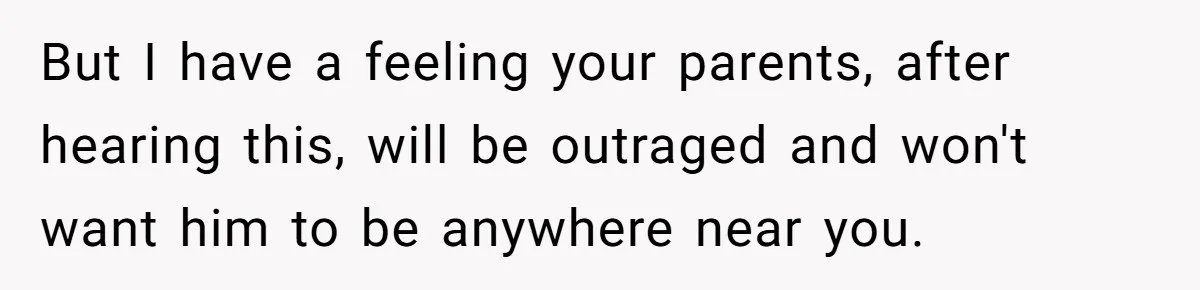 But I have a feeling your parents, after hearing this, will be outraged and won't want him to be anywhere near you.