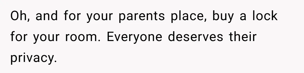 Oh, and for your parents place, buy a lock for your room. Everyone deserves their privacy.