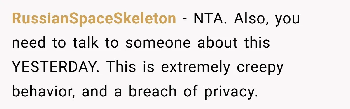 RussianSpaceSkeleton − NTA. Also, you need to talk to someone about this YESTERDAY. This is extremely creepy behavior, and a breach of privacy.