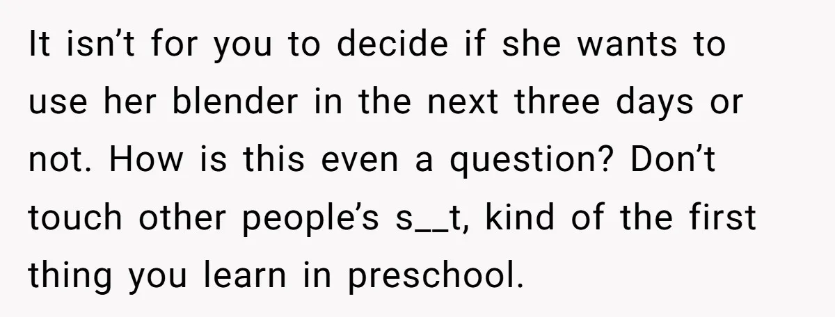 It isn’t for you to decide if she wants to use her blender in the next three days or not. How is this even a question? Don’t touch other people’s...