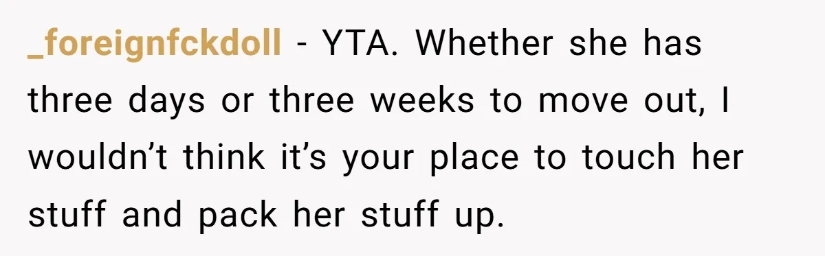 _foreignfckdoll − YTA. Whether she has three days or three weeks to move out, I wouldn’t think it’s your place to touch her stuff and pack her stuff up.