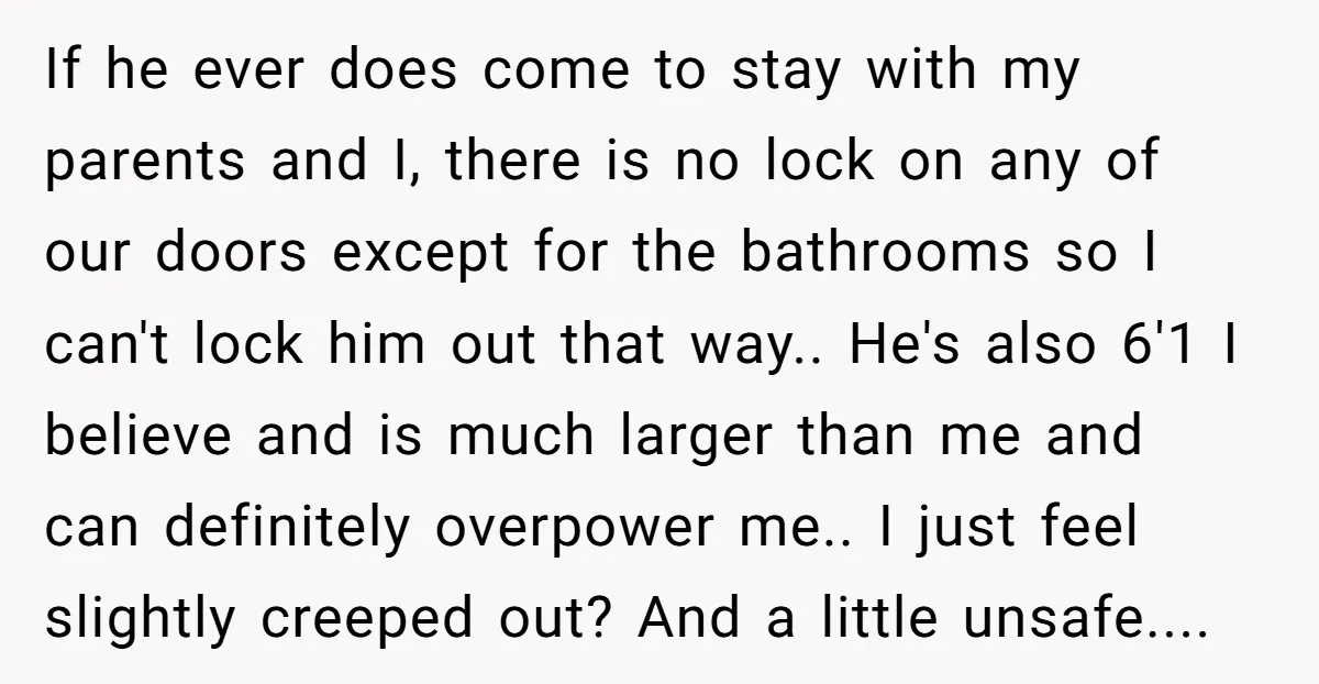 If he ever does come to stay with my parents and I, there is no lock on any of our doors except for the bathrooms so I can't lock him...
